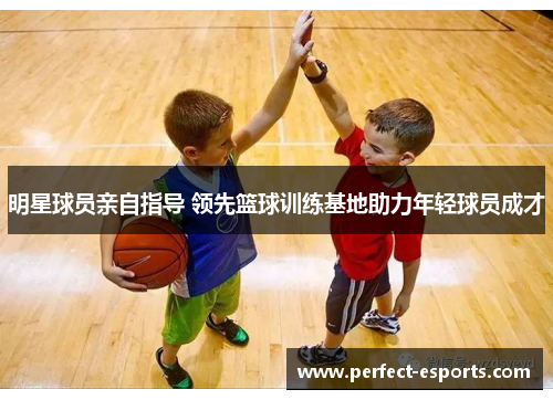 明星球员亲自指导 领先篮球训练基地助力年轻球员成才