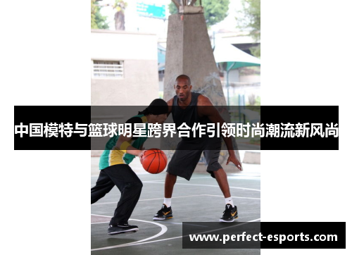 中国模特与篮球明星跨界合作引领时尚潮流新风尚