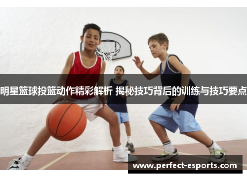 明星篮球投篮动作精彩解析 揭秘技巧背后的训练与技巧要点