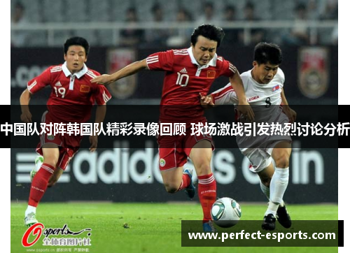 中国队对阵韩国队精彩录像回顾 球场激战引发热烈讨论分析